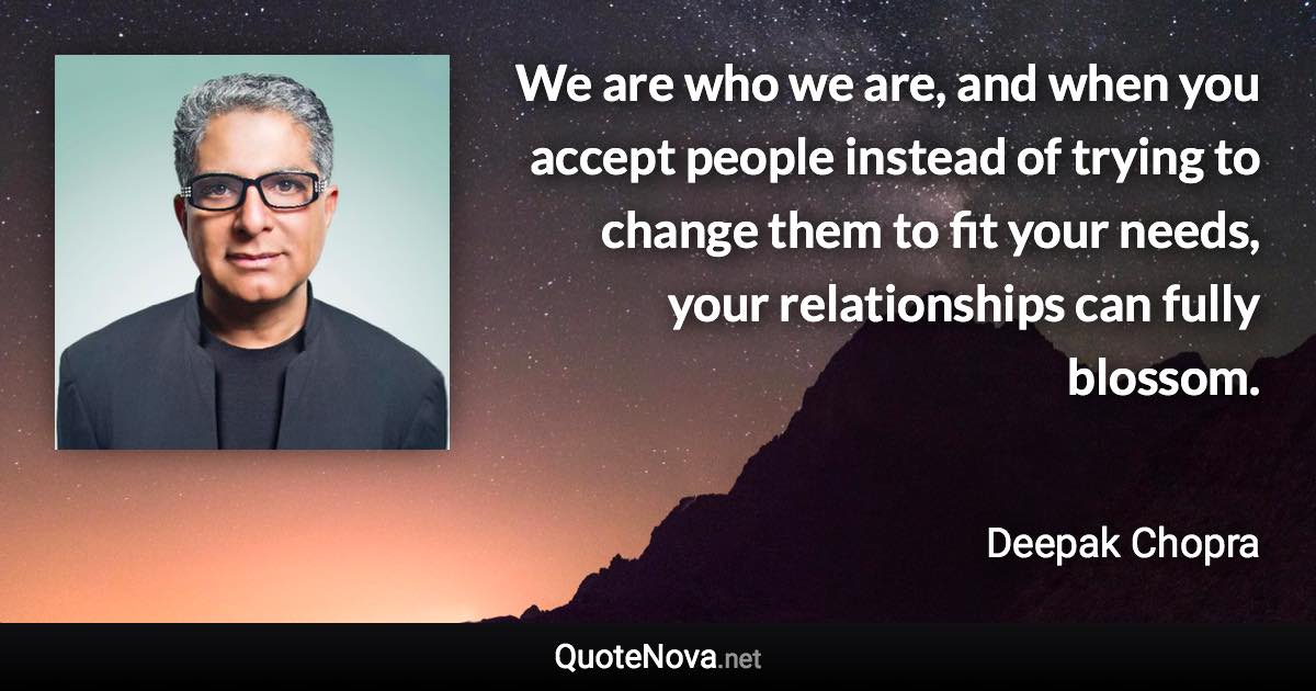 We are who we are, and when you accept people instead of trying to change them to fit your needs, your relationships can fully blossom. - Deepak Chopra quote