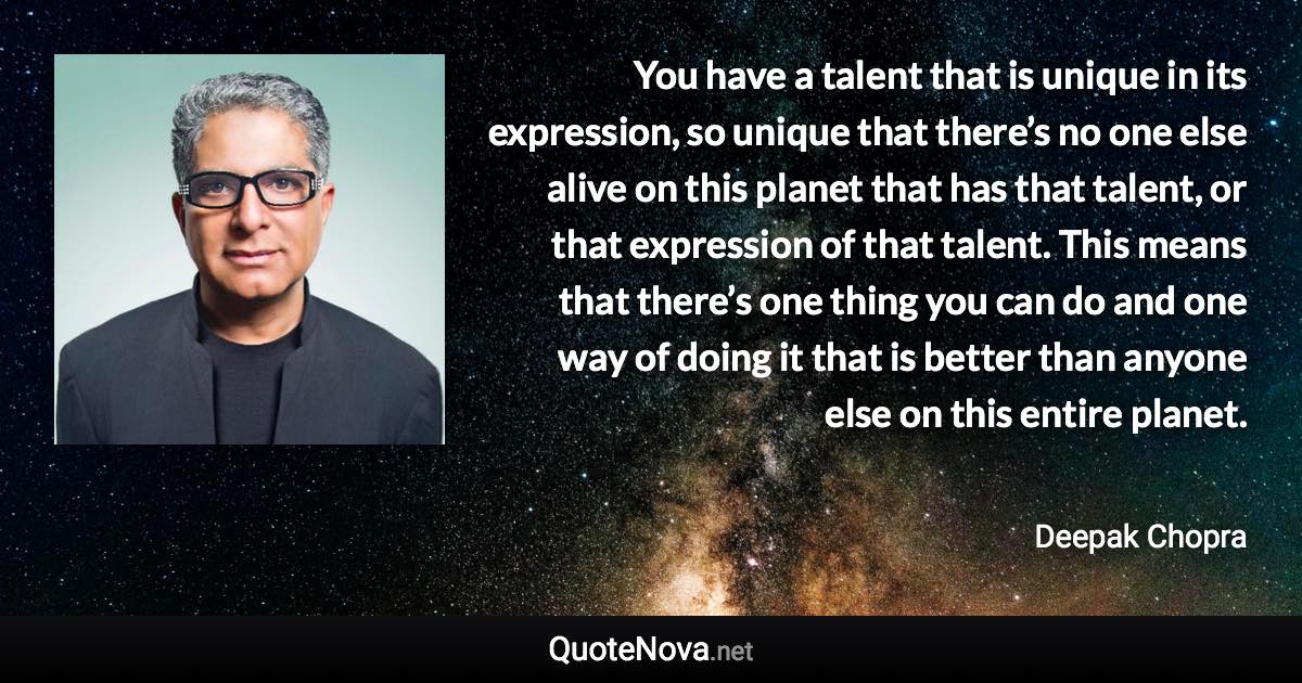 You have a talent that is unique in its expression, so unique that there’s no one else alive on this planet that has that talent, or that expression of that talent. This means that there’s one thing you can do and one way of doing it that is better than anyone else on this entire planet. - Deepak Chopra quote