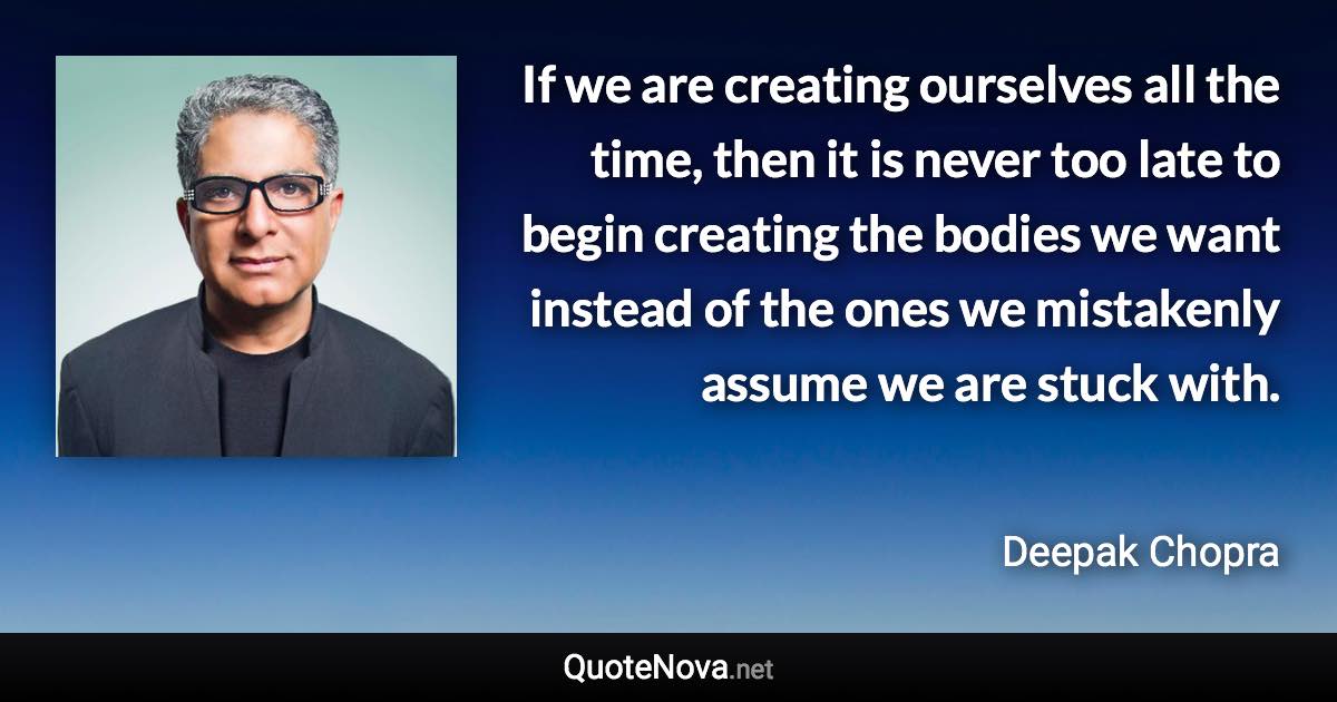If we are creating ourselves all the time, then it is never too late to begin creating the bodies we want instead of the ones we mistakenly assume we are stuck with. - Deepak Chopra quote