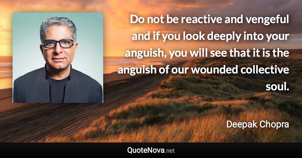 Do not be reactive and vengeful and if you look deeply into your anguish, you will see that it is the anguish of our wounded collective soul. - Deepak Chopra quote