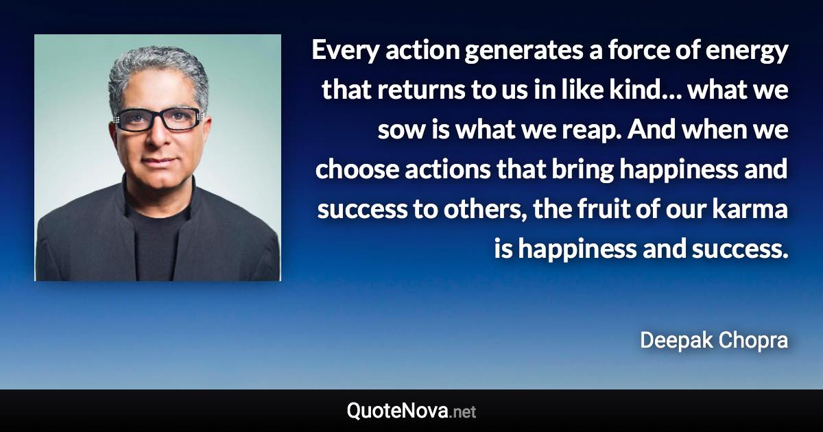 Every action generates a force of energy that returns to us in like kind… what we sow is what we reap. And when we choose actions that bring happiness and success to others, the fruit of our karma is happiness and success. - Deepak Chopra quote