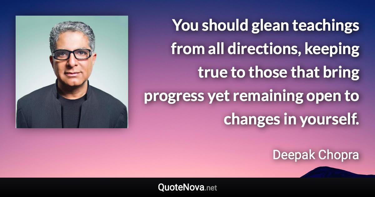 You should glean teachings from all directions, keeping true to those that bring progress yet remaining open to changes in yourself. - Deepak Chopra quote