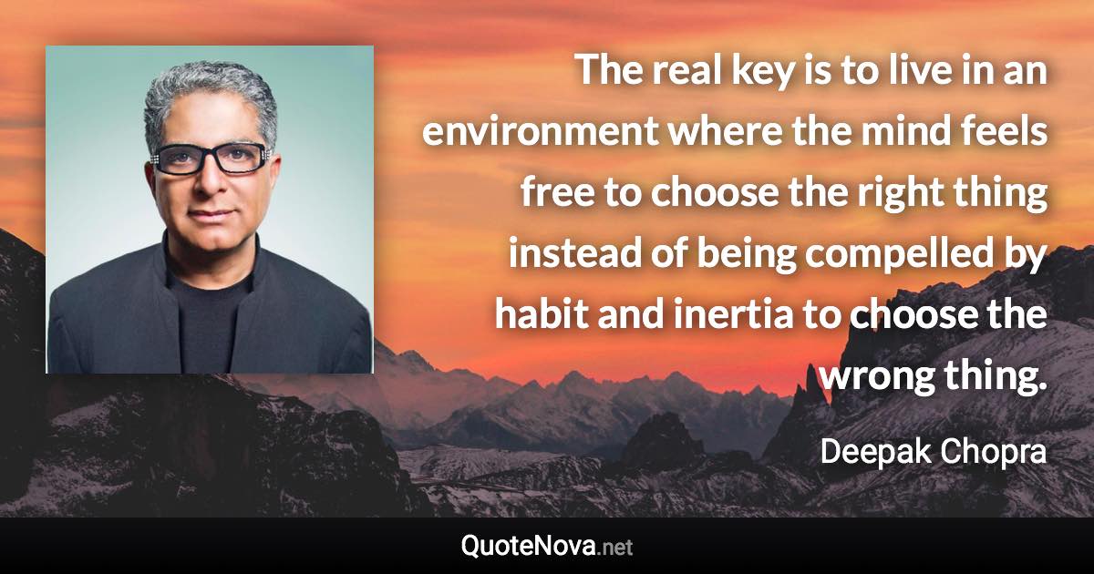 The real key is to live in an environment where the mind feels free to choose the right thing instead of being compelled by habit and inertia to choose the wrong thing. - Deepak Chopra quote