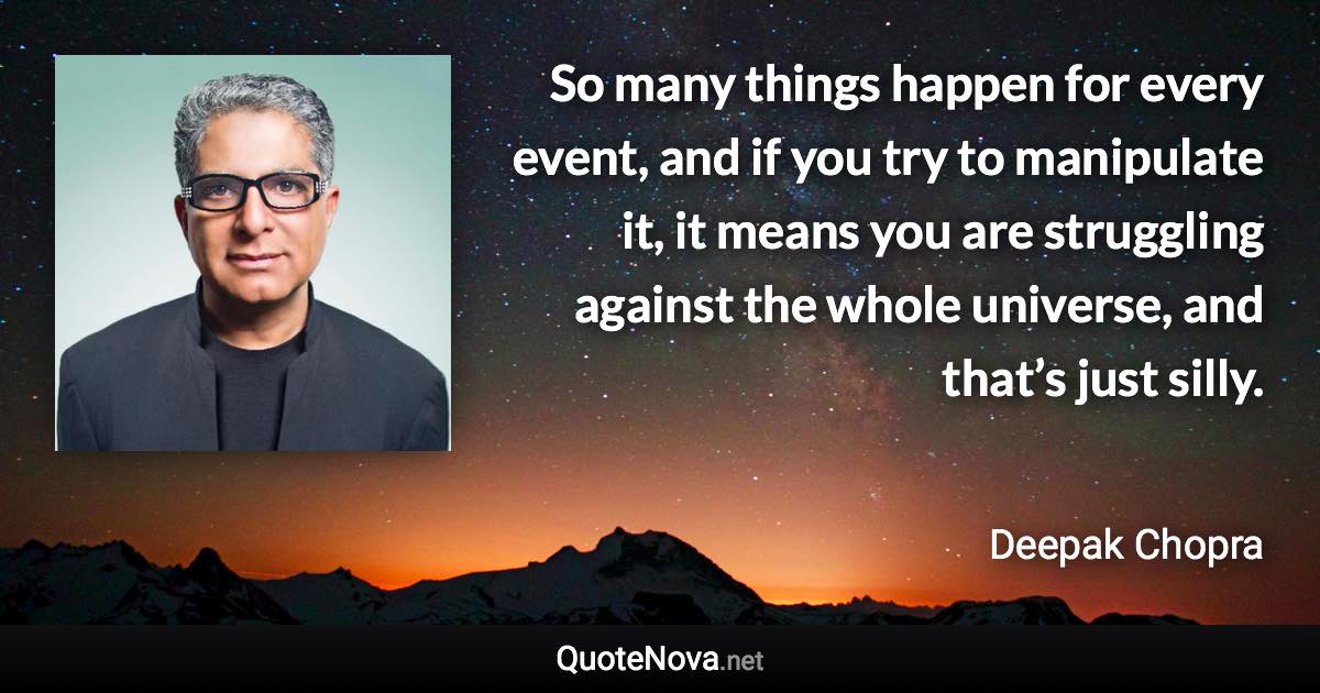 So many things happen for every event, and if you try to manipulate it, it means you are struggling against the whole universe, and that’s just silly. - Deepak Chopra quote