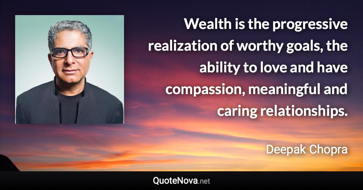 Wealth is the progressive realization of worthy goals, the ability to love and have compassion, meaningful and caring relationships. - Deepak Chopra quote