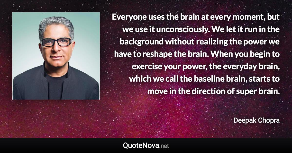 Everyone uses the brain at every moment, but we use it unconsciously. We let it run in the background without realizing the power we have to reshape the brain. When you begin to exercise your power, the everyday brain, which we call the baseline brain, starts to move in the direction of super brain. - Deepak Chopra quote