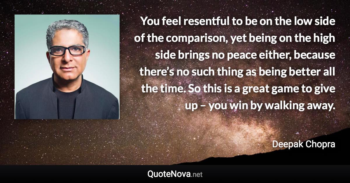 You feel resentful to be on the low side of the comparison, yet being on the high side brings no peace either, because there’s no such thing as being better all the time. So this is a great game to give up – you win by walking away. - Deepak Chopra quote