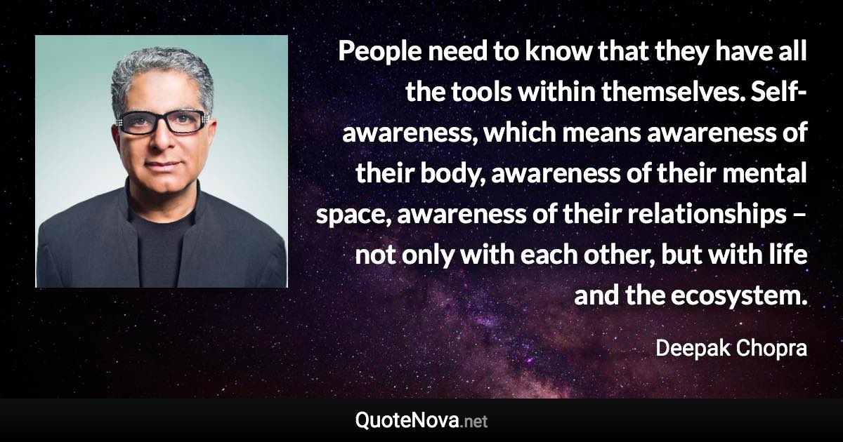People need to know that they have all the tools within themselves. Self-awareness, which means awareness of their body, awareness of their mental space, awareness of their relationships – not only with each other, but with life and the ecosystem. - Deepak Chopra quote
