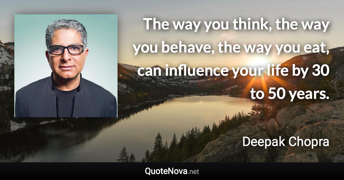 The way you think, the way you behave, the way you eat, can influence your life by 30 to 50 years. - Deepak Chopra quote