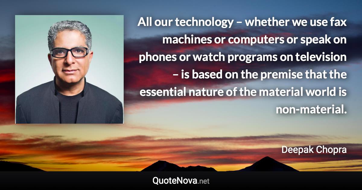 All our technology – whether we use fax machines or computers or speak on phones or watch programs on television – is based on the premise that the essential nature of the material world is non-material. - Deepak Chopra quote