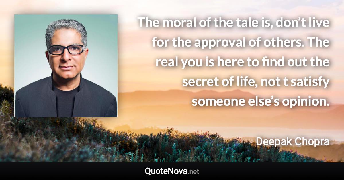 The moral of the tale is, don’t live for the approval of others. The real you is here to find out the secret of life, not t satisfy someone else’s opinion. - Deepak Chopra quote