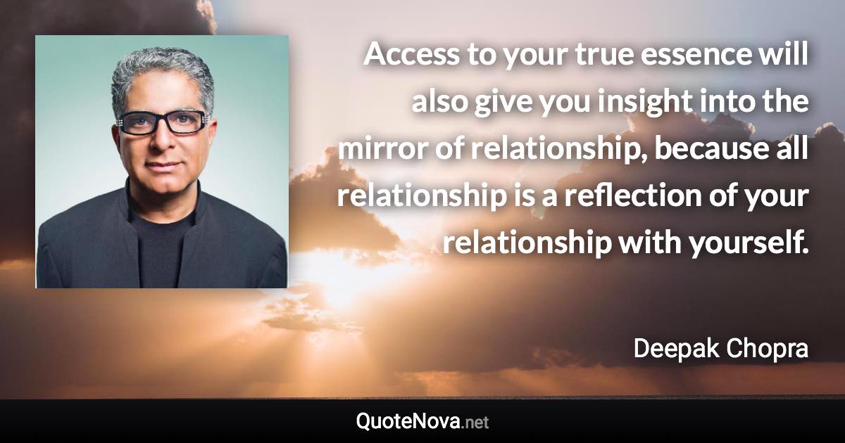 Access to your true essence will also give you insight into the mirror of relationship, because all relationship is a reflection of your relationship with yourself. - Deepak Chopra quote