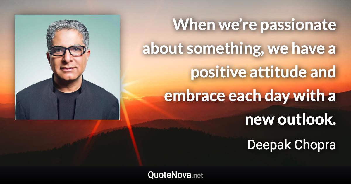 When we’re passionate about something, we have a positive attitude and embrace each day with a new outlook. - Deepak Chopra quote