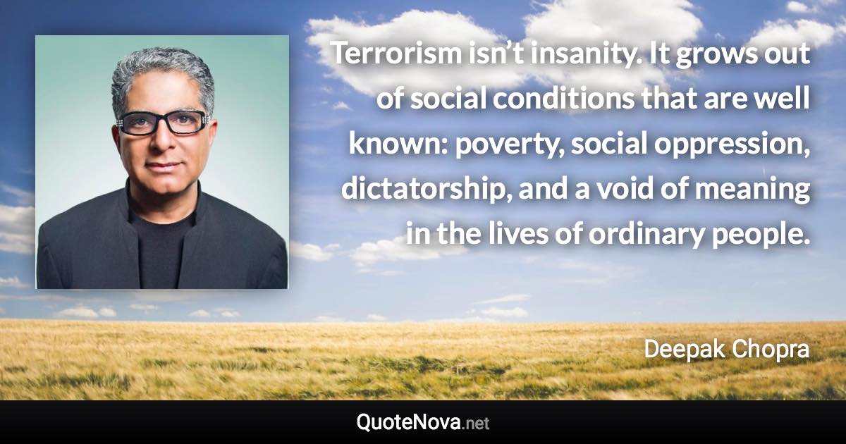 Terrorism isn’t insanity. It grows out of social conditions that are well known: poverty, social oppression, dictatorship, and a void of meaning in the lives of ordinary people. - Deepak Chopra quote