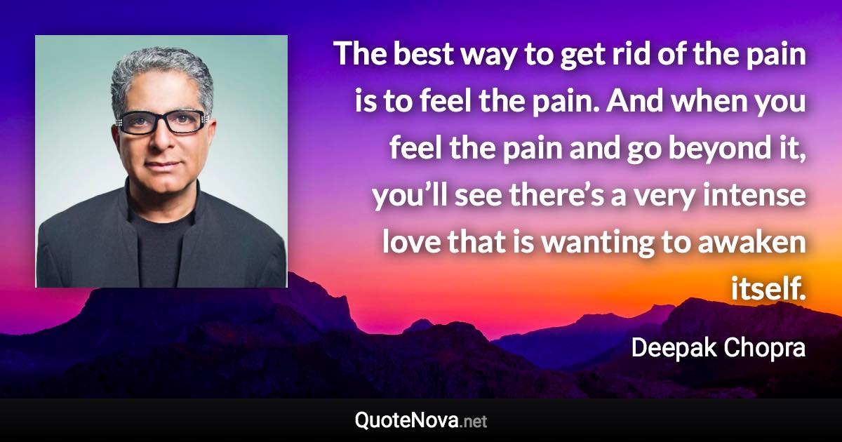 The best way to get rid of the pain is to feel the pain. And when you feel the pain and go beyond it, you’ll see there’s a very intense love that is wanting to awaken itself. - Deepak Chopra quote