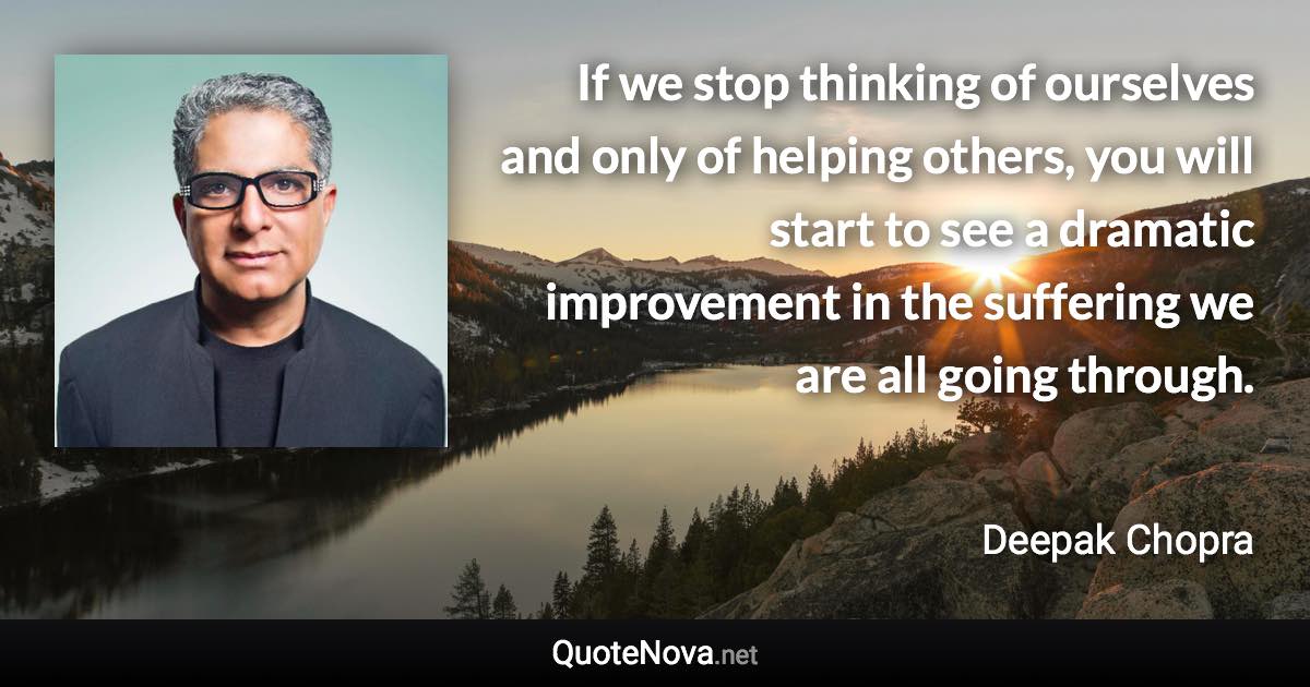 If we stop thinking of ourselves and only of helping others, you will start to see a dramatic improvement in the suffering we are all going through. - Deepak Chopra quote
