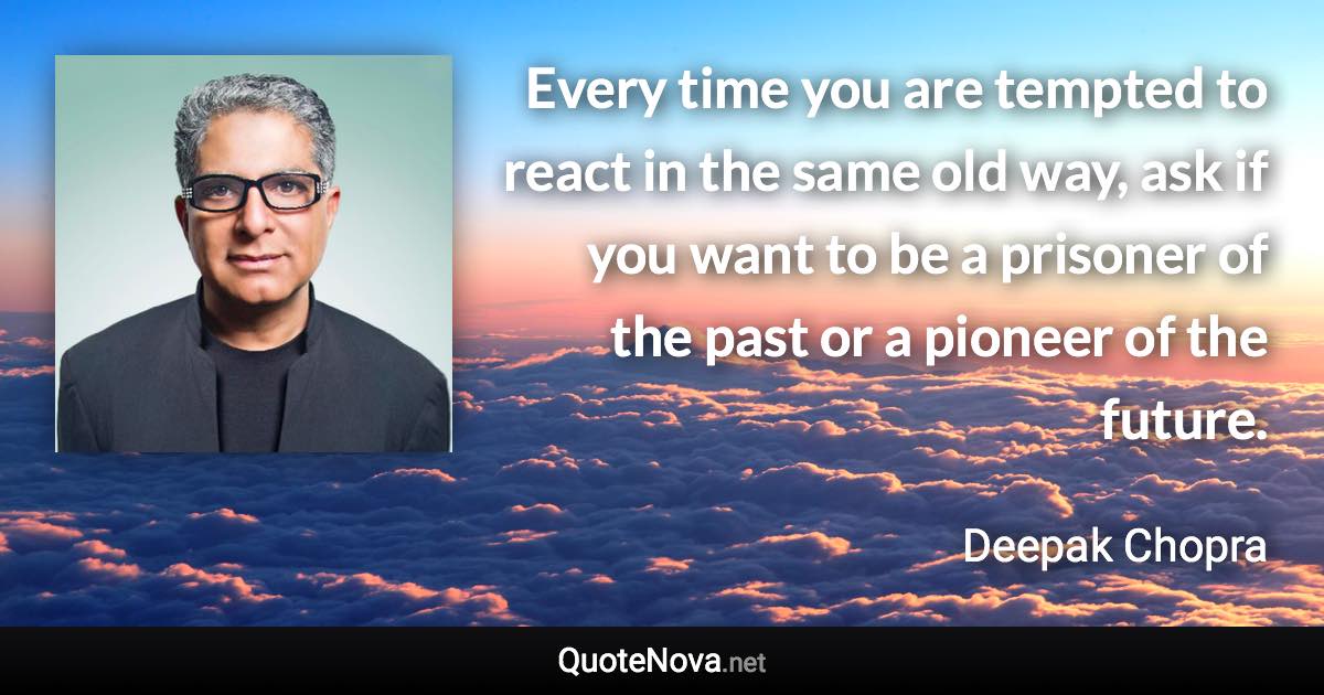 Every time you are tempted to react in the same old way, ask if you want to be a prisoner of the past or a pioneer of the future. - Deepak Chopra quote