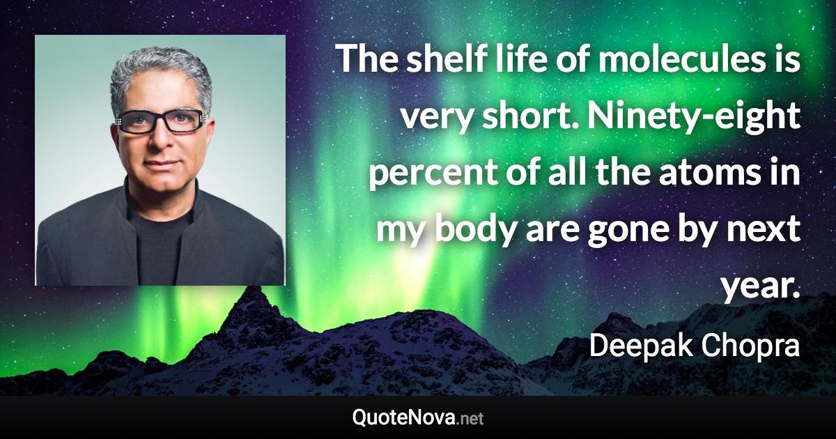 The shelf life of molecules is very short. Ninety-eight percent of all the atoms in my body are gone by next year. - Deepak Chopra quote