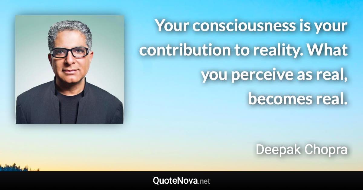 Your consciousness is your contribution to reality. What you perceive as real, becomes real. - Deepak Chopra quote