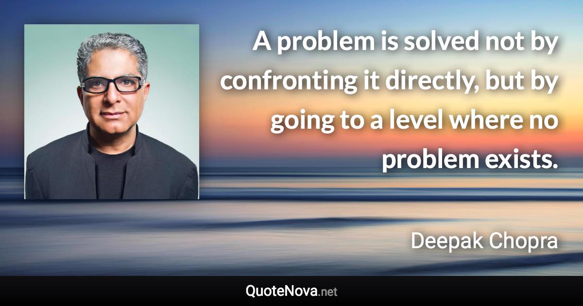 A problem is solved not by confronting it directly, but by going to a level where no problem exists. - Deepak Chopra quote