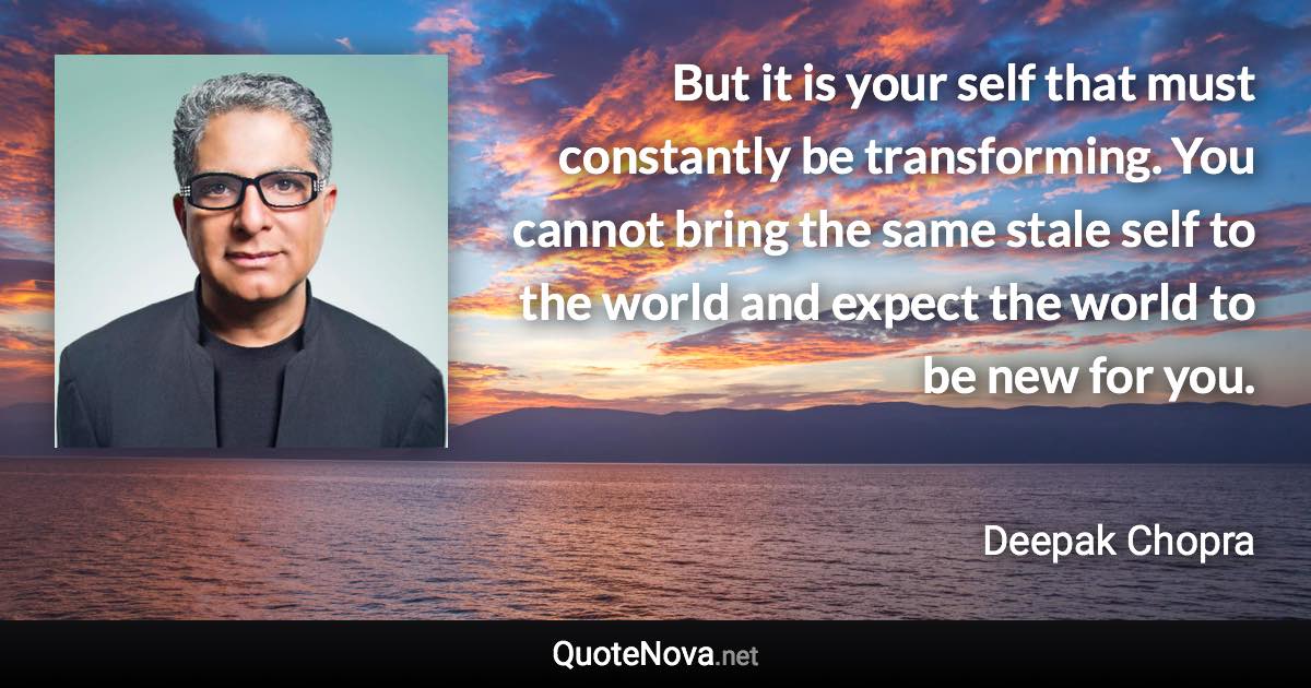 But it is your self that must constantly be transforming. You cannot bring the same stale self to the world and expect the world to be new for you. - Deepak Chopra quote