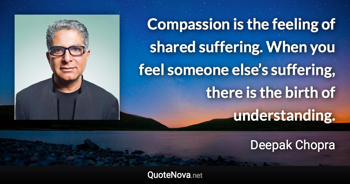 Compassion is the feeling of shared suffering. When you feel someone else’s suffering, there is the birth of understanding. - Deepak Chopra quote