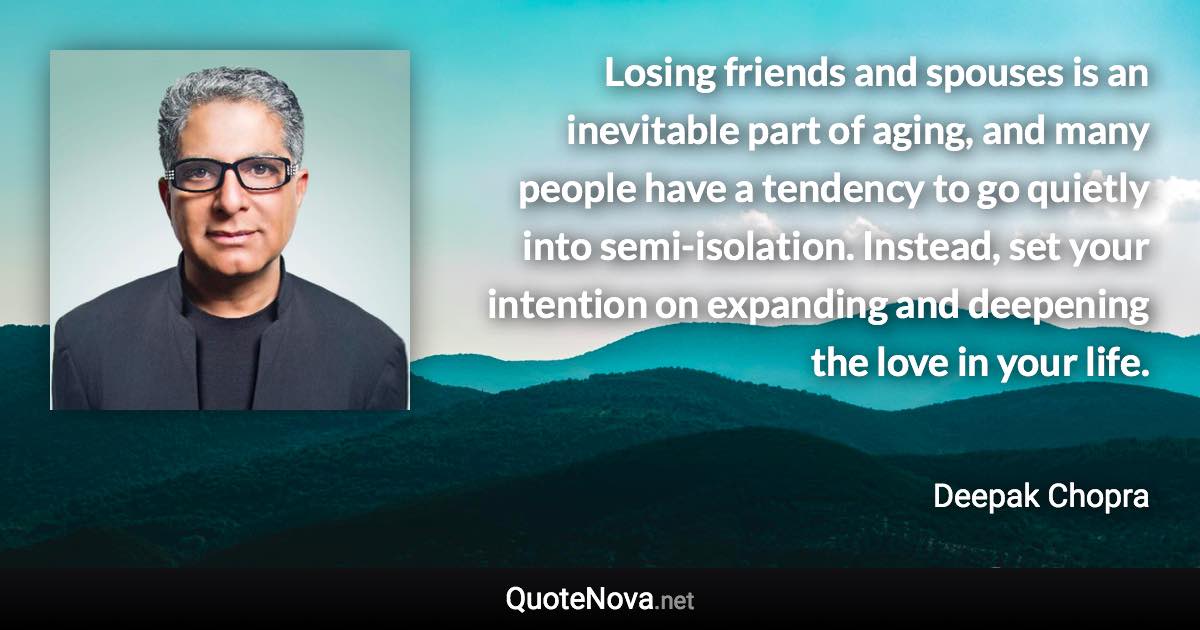 Losing friends and spouses is an inevitable part of aging, and many people have a tendency to go quietly into semi-isolation. Instead, set your intention on expanding and deepening the love in your life. - Deepak Chopra quote
