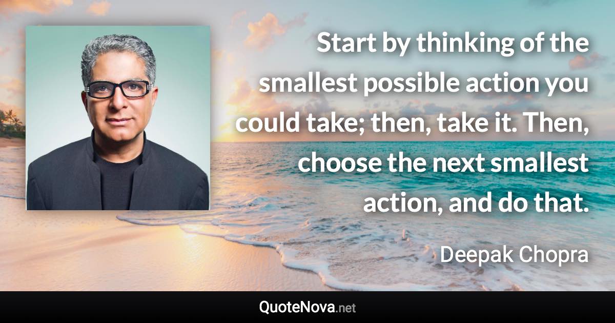 Start by thinking of the smallest possible action you could take; then, take it. Then, choose the next smallest action, and do that. - Deepak Chopra quote