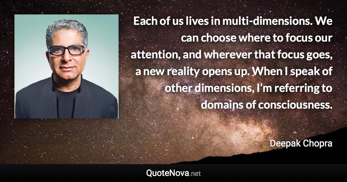 Each of us lives in multi-dimensions. We can choose where to focus our attention, and wherever that focus goes, a new reality opens up. When I speak of other dimensions, I’m referring to domains of consciousness. - Deepak Chopra quote