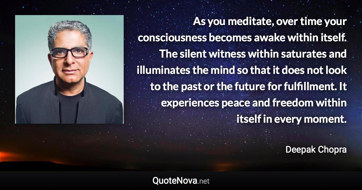 As you meditate, over time your consciousness becomes awake within itself. The silent witness within saturates and illuminates the mind so that it does not look to the past or the future for fulfillment. It experiences peace and freedom within itself in every moment. - Deepak Chopra quote