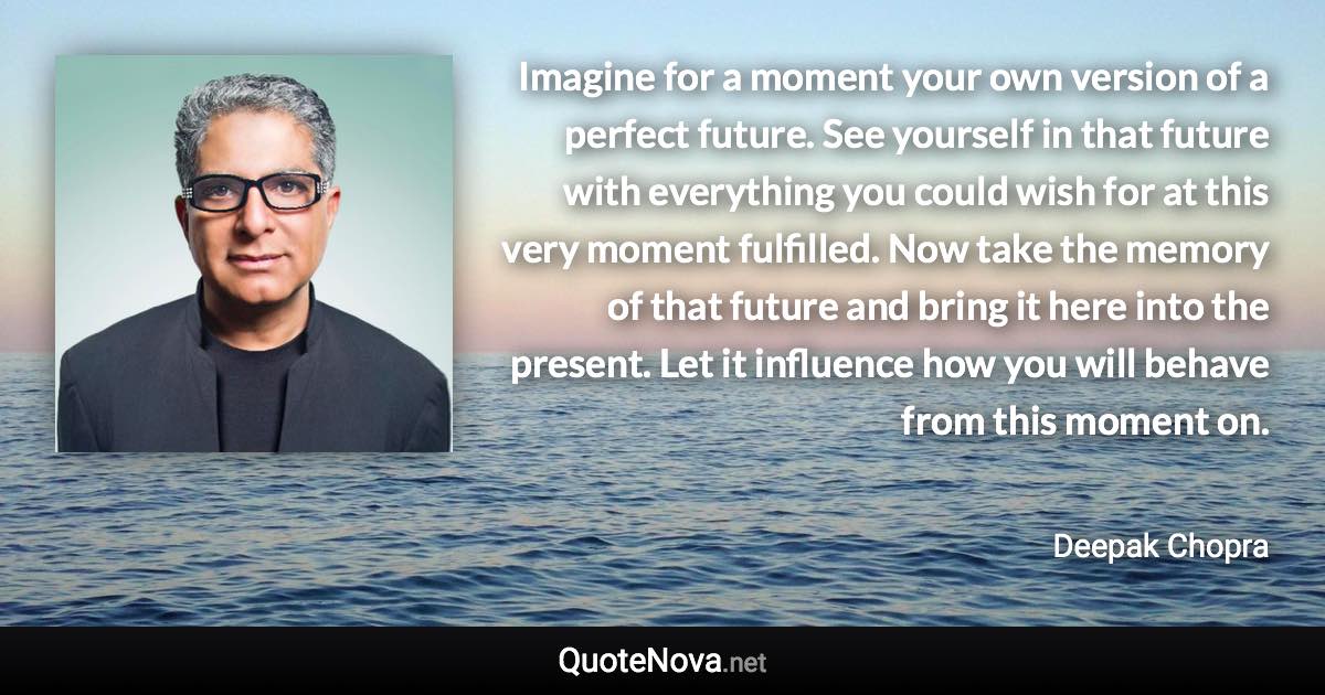Imagine for a moment your own version of a perfect future. See yourself in that future with everything you could wish for at this very moment fulfilled. Now take the memory of that future and bring it here into the present. Let it influence how you will behave from this moment on. - Deepak Chopra quote