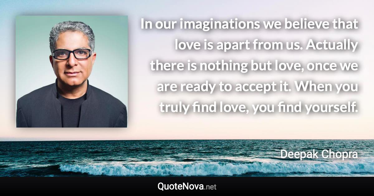 In our imaginations we believe that love is apart from us. Actually there is nothing but love, once we are ready to accept it. When you truly find love, you find yourself. - Deepak Chopra quote