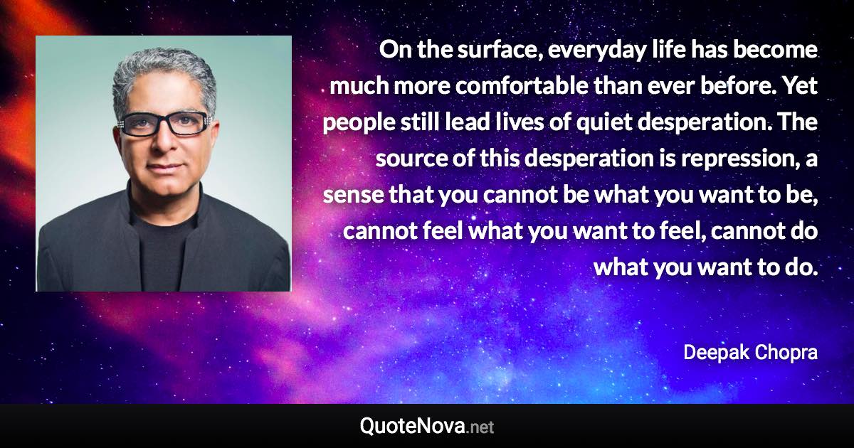 On the surface, everyday life has become much more comfortable than ever before. Yet people still lead lives of quiet desperation. The source of this desperation is repression, a sense that you cannot be what you want to be, cannot feel what you want to feel, cannot do what you want to do. - Deepak Chopra quote