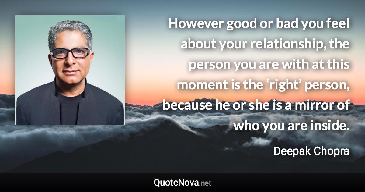 However good or bad you feel about your relationship, the person you are with at this moment is the ‘right’ person, because he or she is a mirror of who you are inside. - Deepak Chopra quote