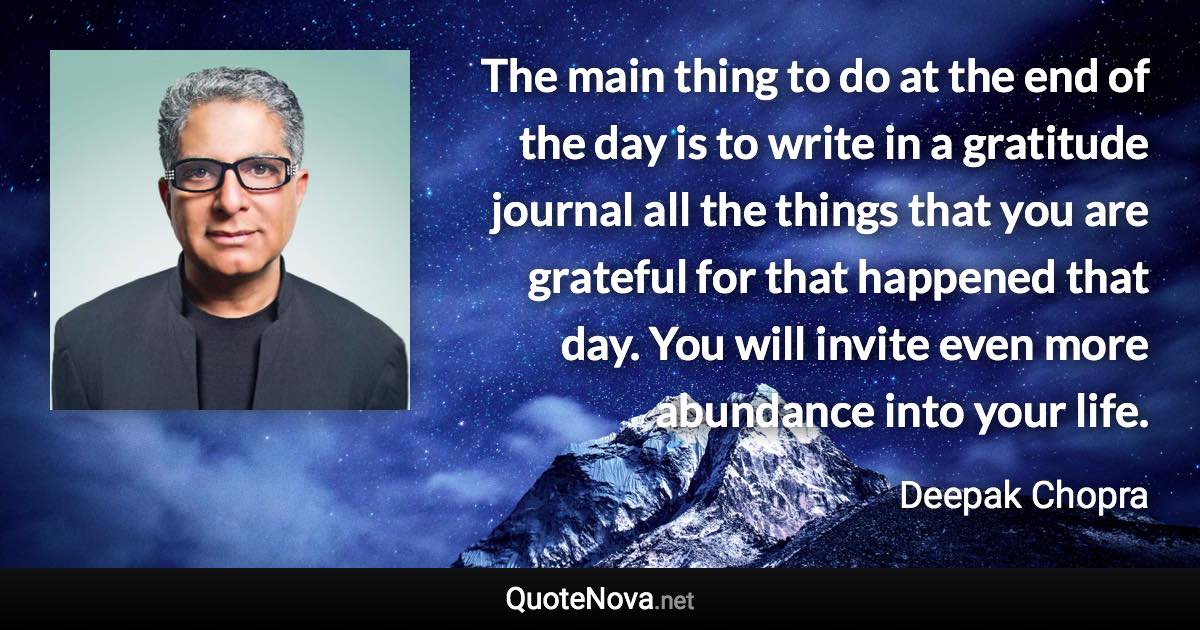 The main thing to do at the end of the day is to write in a gratitude journal all the things that you are grateful for that happened that day. You will invite even more abundance into your life. - Deepak Chopra quote