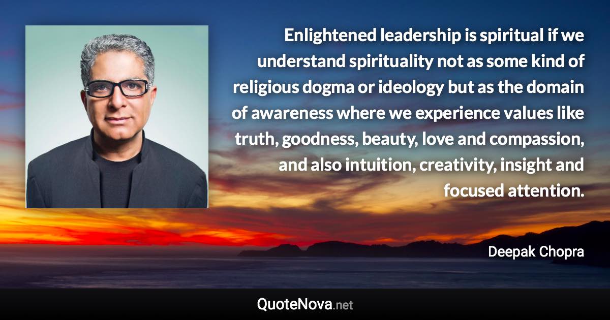 Enlightened leadership is spiritual if we understand spirituality not as some kind of religious dogma or ideology but as the domain of awareness where we experience values like truth, goodness, beauty, love and compassion, and also intuition, creativity, insight and focused attention. - Deepak Chopra quote