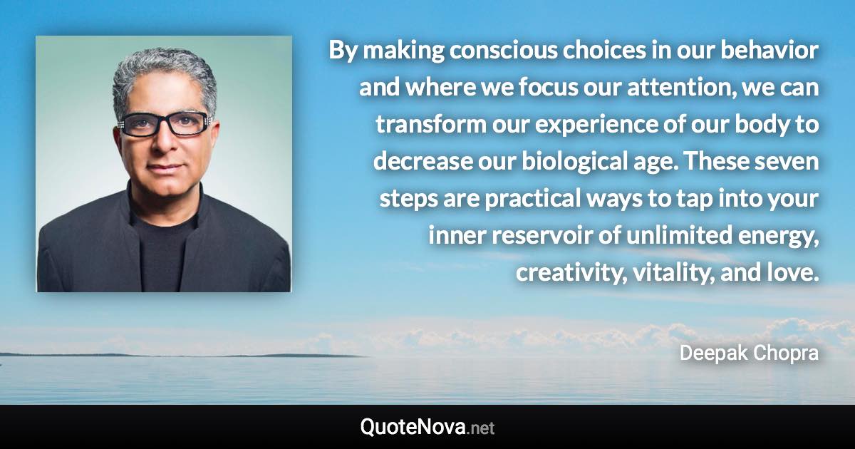 By making conscious choices in our behavior and where we focus our attention, we can transform our experience of our body to decrease our biological age. These seven steps are practical ways to tap into your inner reservoir of unlimited energy, creativity, vitality, and love. - Deepak Chopra quote