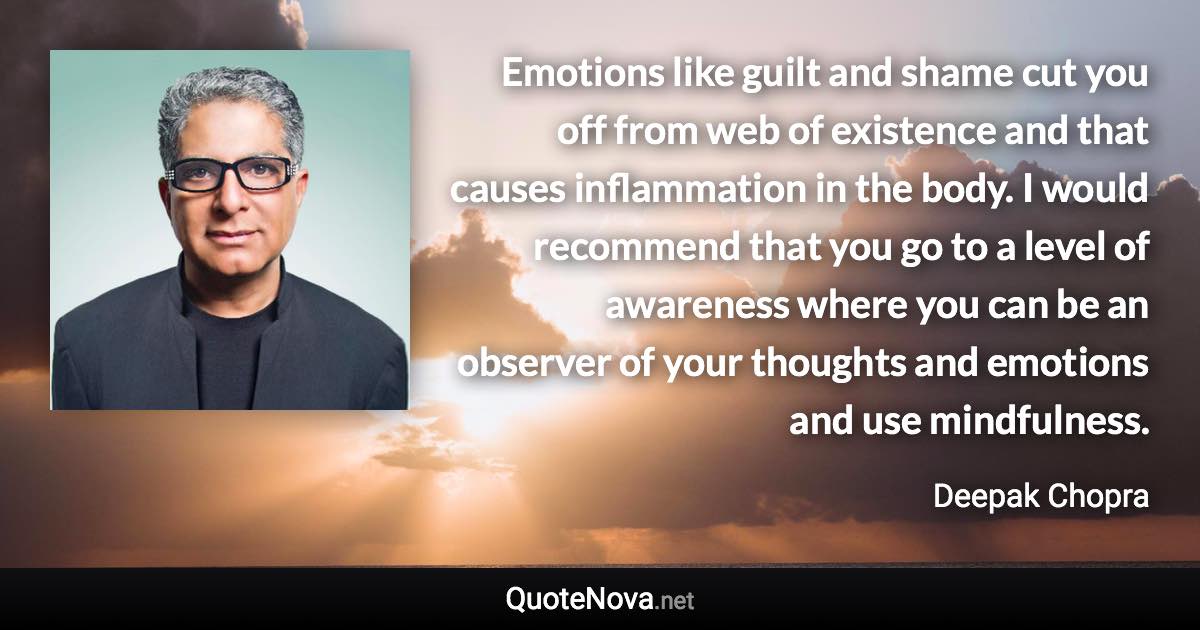 Emotions like guilt and shame cut you off from web of existence and that causes inflammation in the body. I would recommend that you go to a level of awareness where you can be an observer of your thoughts and emotions and use mindfulness. - Deepak Chopra quote
