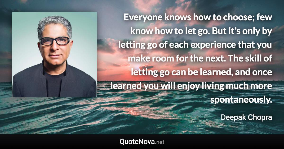 Everyone knows how to choose; few know how to let go. But it’s only by letting go of each experience that you make room for the next. The skill of letting go can be learned, and once learned you will enjoy living much more spontaneously. - Deepak Chopra quote