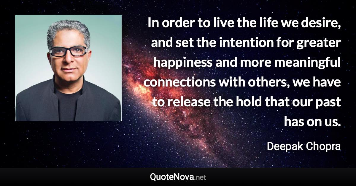 In order to live the life we desire, and set the intention for greater happiness and more meaningful connections with others, we have to release the hold that our past has on us. - Deepak Chopra quote