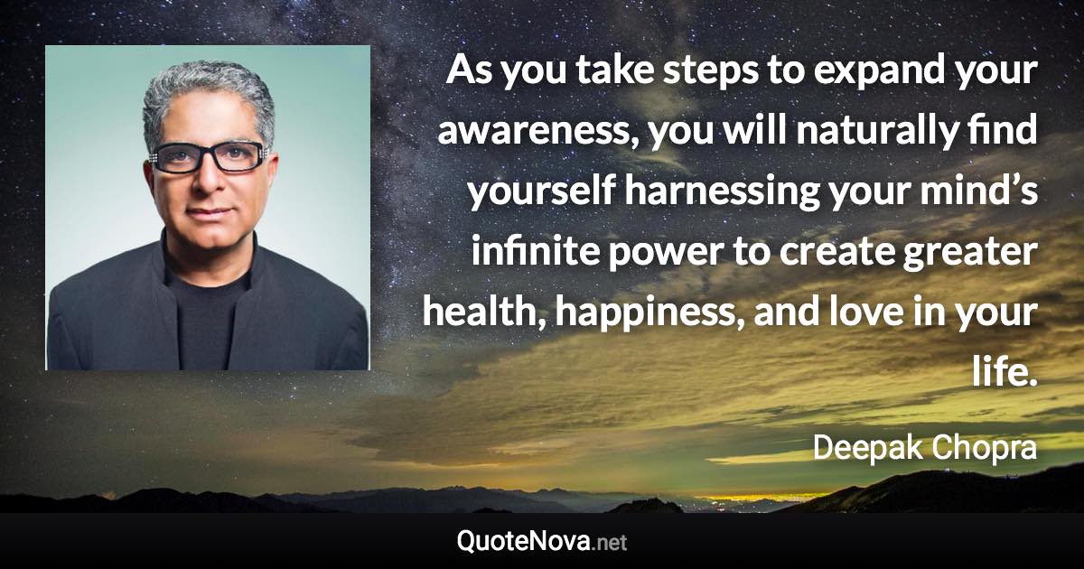 As you take steps to expand your awareness, you will naturally find yourself harnessing your mind’s infinite power to create greater health, happiness, and love in your life. - Deepak Chopra quote