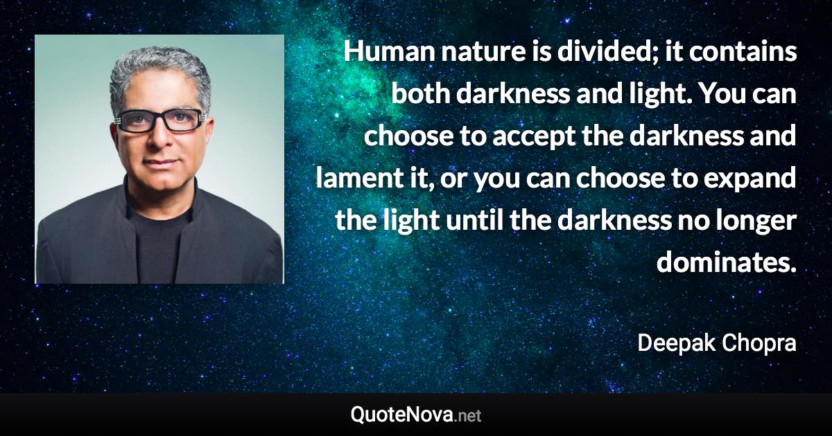 Human nature is divided; it contains both darkness and light. You can choose to accept the darkness and lament it, or you can choose to expand the light until the darkness no longer dominates. - Deepak Chopra quote