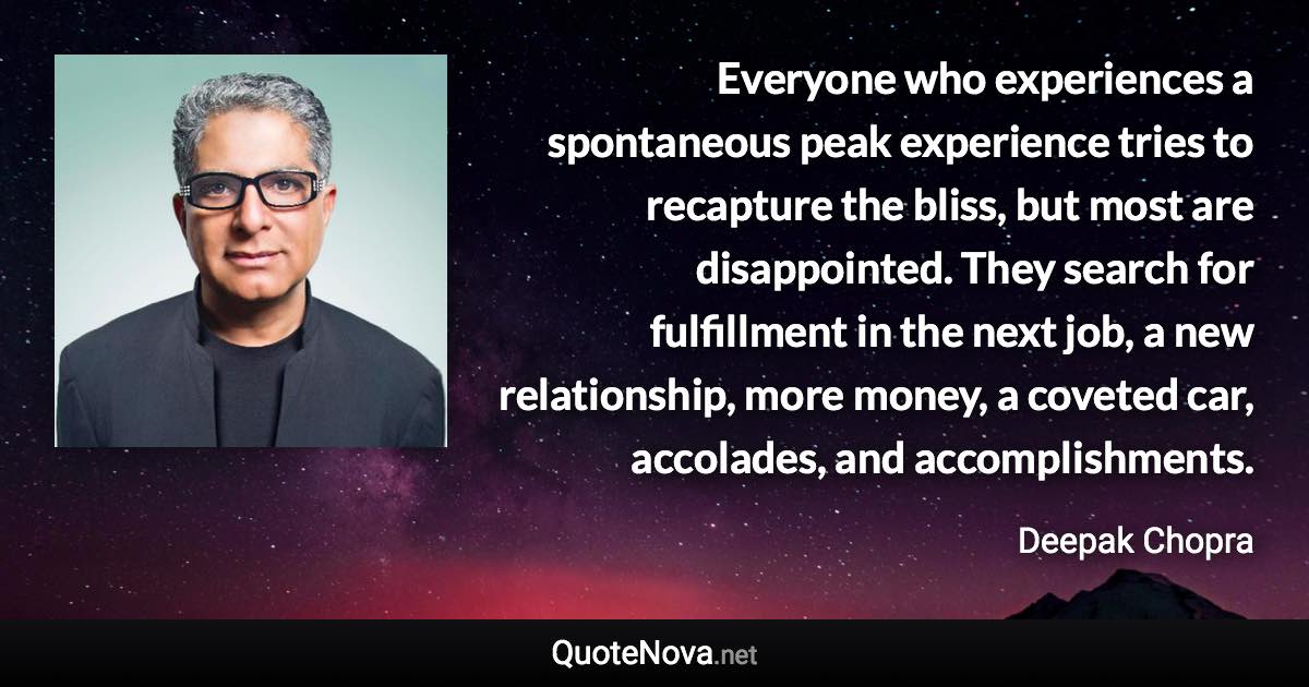 Everyone who experiences a spontaneous peak experience tries to recapture the bliss, but most are disappointed. They search for fulfillment in the next job, a new relationship, more money, a coveted car, accolades, and accomplishments. - Deepak Chopra quote