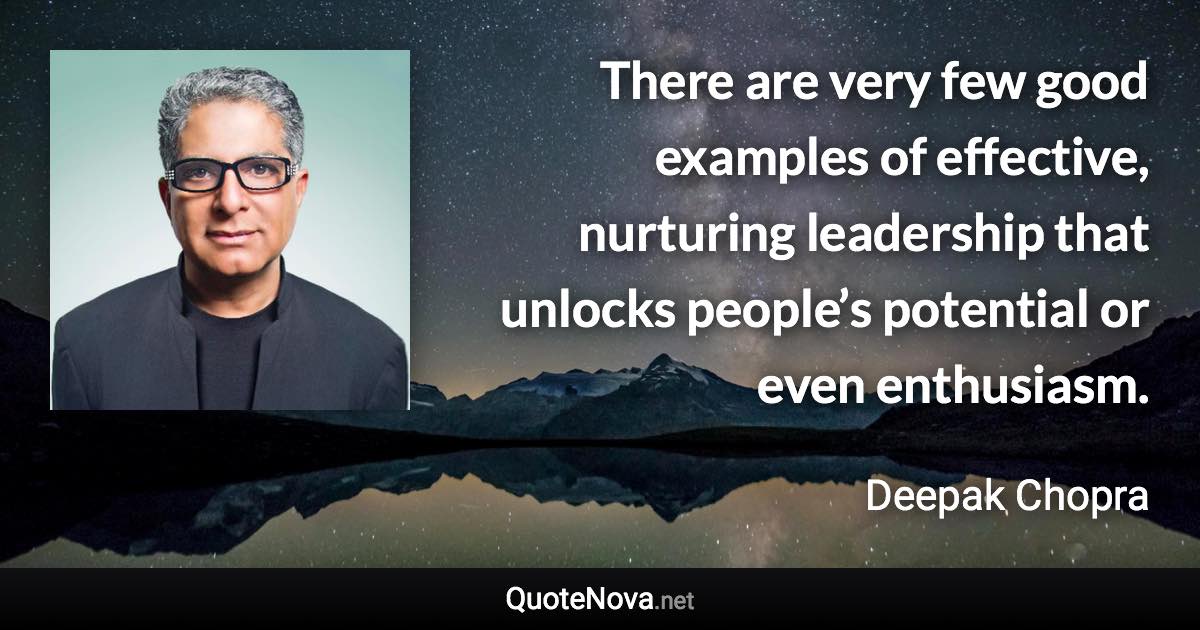 There are very few good examples of effective, nurturing leadership that unlocks people’s potential or even enthusiasm. - Deepak Chopra quote