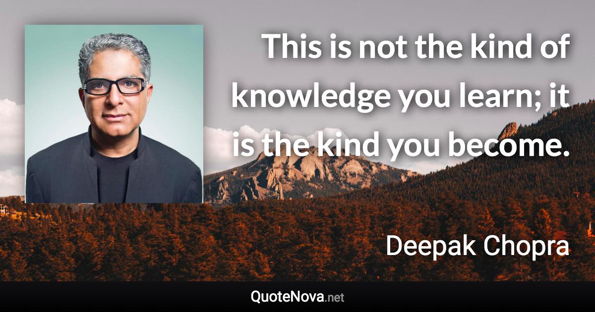 This is not the kind of knowledge you learn; it is the kind you become. - Deepak Chopra quote