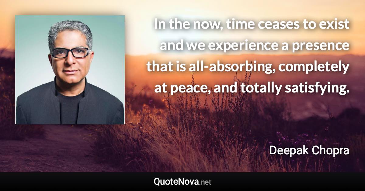 In the now, time ceases to exist and we experience a presence that is all-absorbing, completely at peace, and totally satisfying. - Deepak Chopra quote