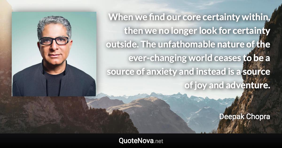 When we find our core certainty within, then we no longer look for certainty outside. The unfathomable nature of the ever-changing world ceases to be a source of anxiety and instead is a source of joy and adventure. - Deepak Chopra quote