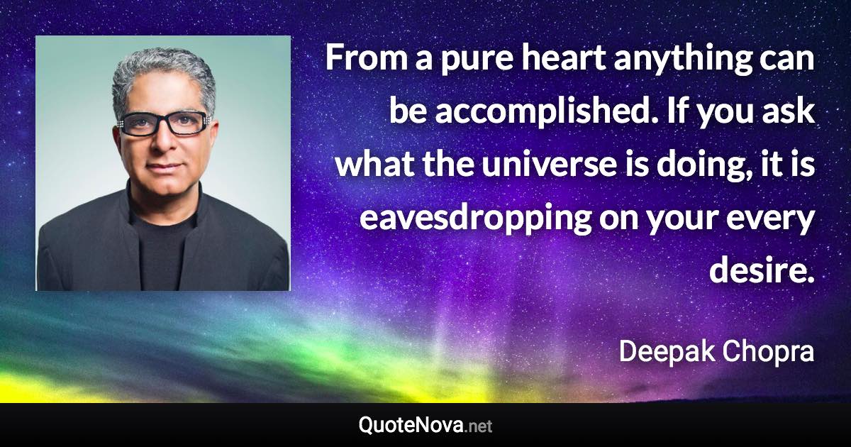 From a pure heart anything can be accomplished. If you ask what the universe is doing, it is eavesdropping on your every desire. - Deepak Chopra quote