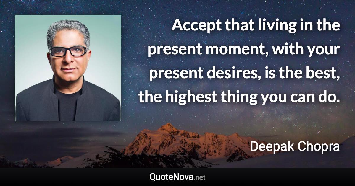 Accept that living in the present moment, with your present desires, is the best, the highest thing you can do. - Deepak Chopra quote