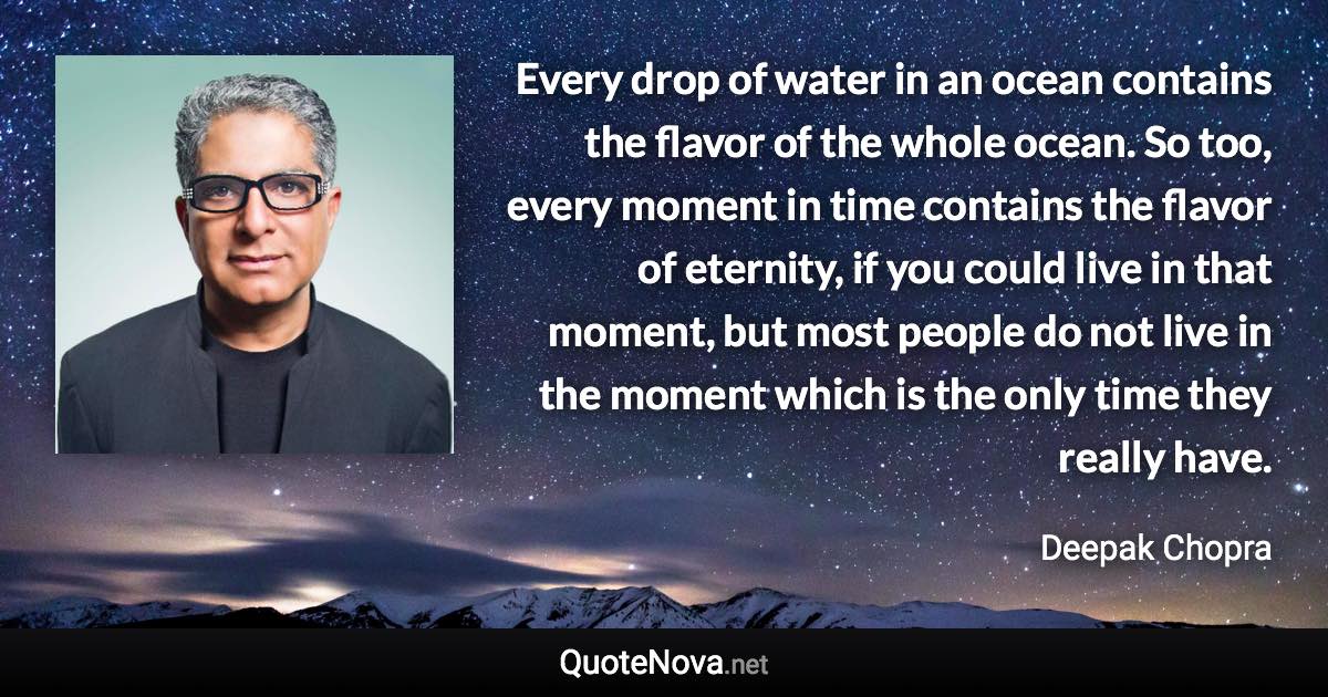 Every drop of water in an ocean contains the flavor of the whole ocean. So too, every moment in time contains the flavor of eternity, if you could live in that moment, but most people do not live in the moment which is the only time they really have. - Deepak Chopra quote